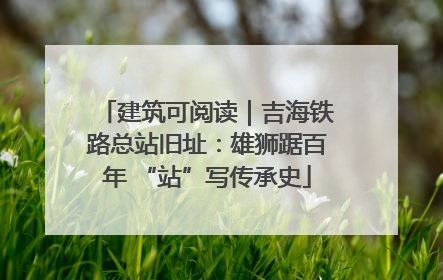 建筑可阅读｜吉海铁路总站旧址：雄狮踞百年 “站”写传承史