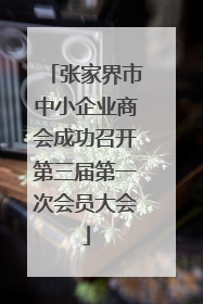 张家界市中小企业商会成功召开第三届第一次会员大会