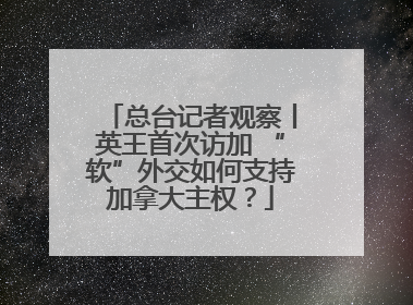 总台记者观察丨英王首次访加 “软”外交如何支持加拿大主权？