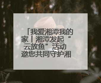 我爱湘潭我的家丨湘潭发起“云放鱼”活动 邀您共同守护湘江生态活力