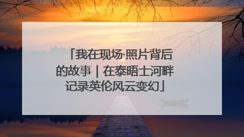我在现场·照片背后的故事｜在泰晤士河畔记录英伦风云变幻