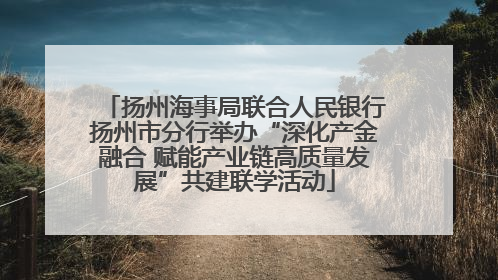 扬州海事局联合人民银行扬州市分行举办“深化产金融合 赋能产业链高质量发展”共建联学活动