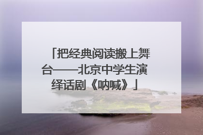 把经典阅读搬上舞台——北京中学生演绎话剧《呐喊》