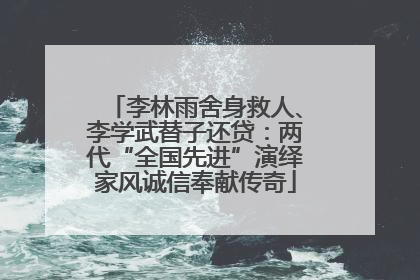 李林雨舍身救人、李学武替子还贷：两代“全国先进”演绎家风诚信奉献传奇