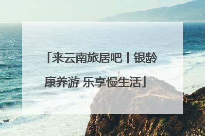 来云南旅居吧丨银龄康养游 乐享慢生活