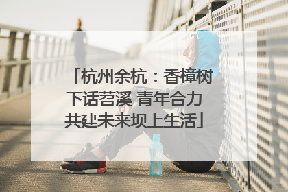 杭州余杭：香樟树下话苕溪 青年合力共建未来坝上生活