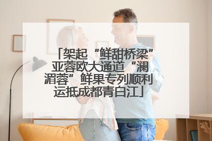 架起“鲜甜桥梁” 亚蓉欧大通道“澜湄蓉”鲜果专列顺利运抵成都青白江
