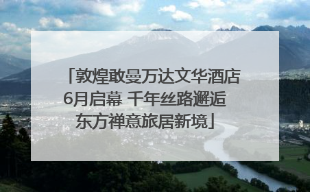 敦煌敢曼万达文华酒店6月启幕 千年丝路邂逅东方禅意旅居新境