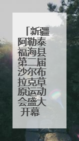 新疆阿勒泰福海县第二届沙尔布拉克草原运动会盛大开幕 展现草原文化魅力