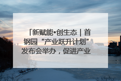 新赋能•创生态｜首钢园“产业跃升计划”发布会举办，促进产业合作交流走深走实