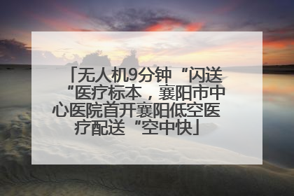 无人机9分钟“闪送“医疗标本，襄阳市中心医院首开襄阳低空医疗配送“空中快