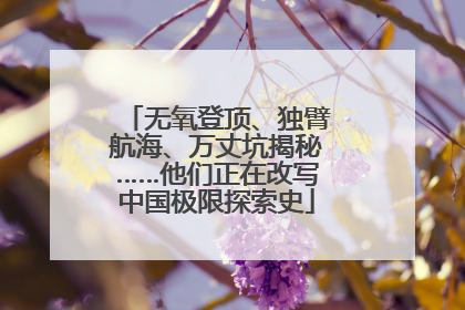 无氧登顶、独臂航海、万丈坑揭秘……他们正在改写中国极限探索史