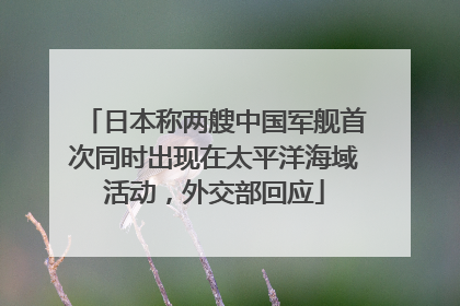 日本称两艘中国军舰首次同时出现在太平洋海域活动，外交部回应