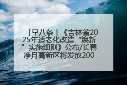 早八条丨《吉林省2025年适老化改造“焕新”实施细则》公布/长春净月高新区将发放200万元汽车消费券！