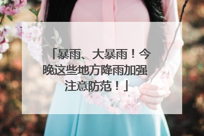 暴雨、大暴雨！今晚这些地方降雨加强 注意防范！