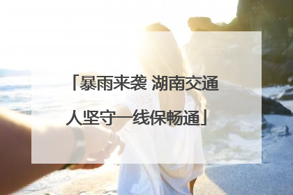 暴雨来袭 湖南交通人坚守一线保畅通