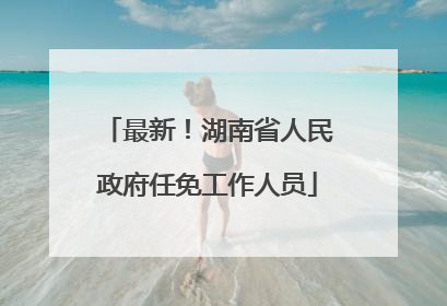 最新！湖南省人民政府任免工作人员