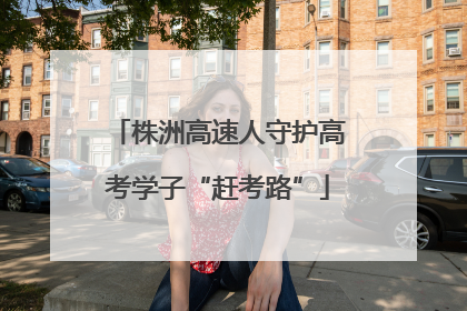 株洲高速人守护高考学子“赶考路”