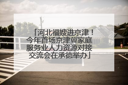河北福嫂进京津！今年首场京津冀家庭服务业人力资源对接交流会在承德举办
