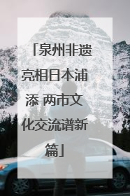 泉州非遗亮相日本浦添 两市文化交流谱新篇