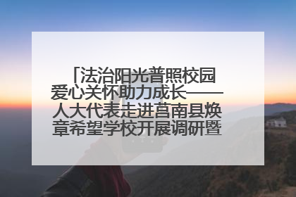 法治阳光普照校园 爱心关怀助力成长——人大代表走进莒南县焕章希望学校开展调研暨普法宣传活动