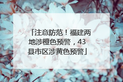 注意防范！福建两地涉橙色预警，43县市区涉黄色预警