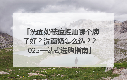 洗面奶祛痘控油哪个牌子好？洗面奶怎么选？2025一站式选购指南