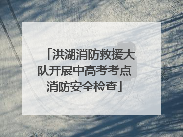 洪湖消防救援大队开展中高考考点消防安全检查