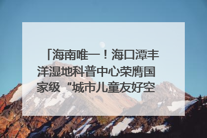 海南唯一！海口潭丰洋湿地科普中心荣膺国家级“城市儿童友好空间建设园区”称号