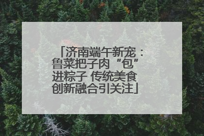 济南端午新宠：鲁菜把子肉“包”进粽子 传统美食创新融合引关注