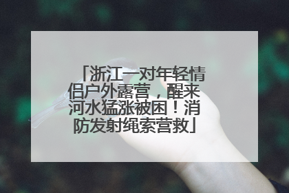 浙江一对年轻情侣户外露营，醒来河水猛涨被困！消防发射绳索营救