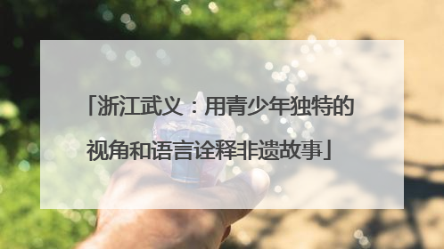 浙江武义：用青少年独特的视角和语言诠释非遗故事