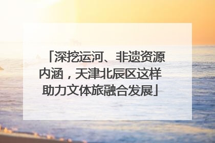 深挖运河、非遗资源内涵，天津北辰区这样助力文体旅融合发展