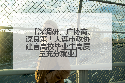 深调研、广协商、谋良策！大连市政协建言高校毕业生高质量充分就业