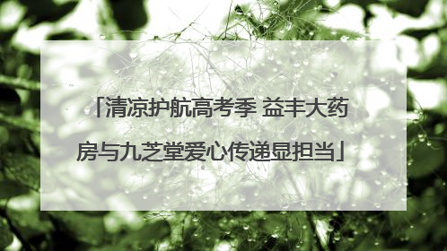 清凉护航高考季 益丰大药房与九芝堂爱心传递显担当