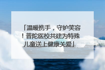 温暖携手，守护笑容！普陀医校共建为特殊儿童送上健康关爱
