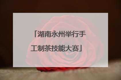 湖南永州举行手工制茶技能大赛
