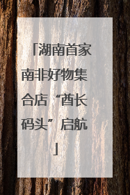 湖南首家南非好物集合店“酋长码头”启航
