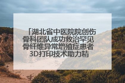 湖北省中医院院创伤骨科团队成功救治罕见骨纤维异常增殖症患者 3D打印技术助力精准矫形手术