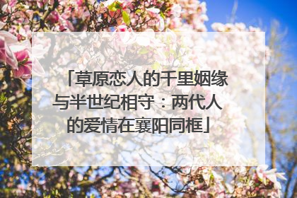 草原恋人的千里姻缘与半世纪相守：两代人的爱情在襄阳同框