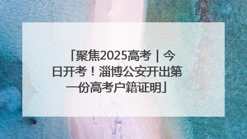 聚焦2025高考｜今日开考！淄博公安开出第一份高考户籍证明