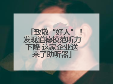 致敬“好人”！发现道德模范听力下降 这家企业送来了助听器