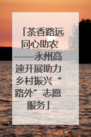 茶香路远 同心助农——永州高速开展助力乡村振兴“路外”志愿服务