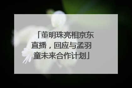 董明珠亮相京东直播，回应与孟羽童未来合作计划