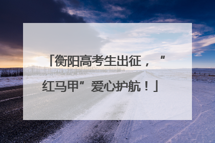 衡阳高考生出征，“红马甲”爱心护航！