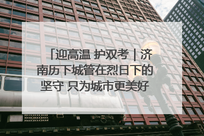 迎高温 护双考｜济南历下城管在烈日下的坚守 只为城市更美好 学子更安心