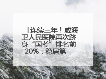 连续三年！威海卫人民医院再次跻身“国考”排名前20%，稳居第一方阵！