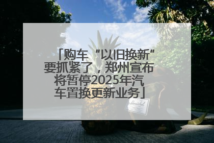 购车“以旧换新”要抓紧了，郑州宣布将暂停2025年汽车置换更新业务