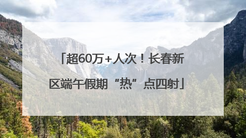 超60万+人次！长春新区端午假期“热”点四射