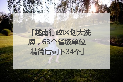 越南行政区划大洗牌，63个省级单位精简后剩下34个